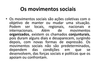 Os movimentos sociaisOs movimentos sociais são ações coletivas com o objetivo de manter ou mudar uma situação. Podem ser locais, regionais, nacionais e internacionais. Além de movimentos organizados, existem os chamados conjunturais, pois duram alguns diais e desaparecem, surgindo depois, com novas formas de expressão. Os movimentos sociais não são predeterminados, dependem das condições em que se desenvolvem, das forças sociais e políticas que os apoiam ou confrontam.