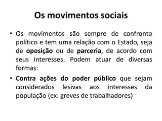 Os movimentos sociaisOs movimentos são sempre de confronto político e tem uma relação com o Estado, seja de oposição ou de parceria, de acordo com seus interesses. Podem atuar de diversas formas:Contra ações do poder público que sejam considerados lesivas aos interesses da população (ex: greves de trabalhadores)