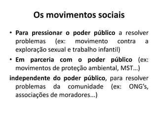 Os movimentos sociaisPara pressionar o poder público a resolver problemas (ex: movimento contra a exploração sexual e trabalho infantil)Em parceria com o poder público (ex: movimentos de proteção ambiental, MST…)independente do poder público, para resolver problemas da comunidade (ex: ONG’s, associações de moradores...)