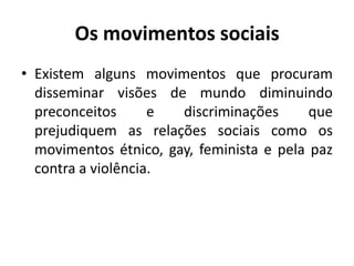 Os movimentos sociaisExistem alguns movimentos que procuram disseminar visões de mundo diminuindo preconceitos e discriminações que prejudiquem as relações sociais como os movimentos étnico, gay, feminista e pela paz contra a violência. 