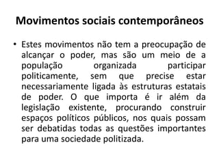 Movimentos sociais contemporâneosEstes movimentos não tem a preocupação de alcançar o poder, mas são um meio de a população organizada participar politicamente, sem que precise estar necessariamente ligada às estruturas estatais de poder. O que importa é ir além da legislação existente, procurando construir espaços políticos públicos, nos quais possam ser debatidas todas as questões importantes para uma sociedade politizada.