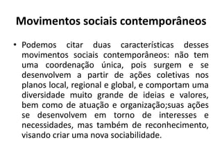 Movimentos sociais contemporâneosPodemos citar duas características desses movimentos sociais contemporâneos: não tem uma coordenação única, pois surgem e se desenvolvem a partir de ações coletivas nos planos local, regional e global, e comportam uma diversidade muito grande de ideias e valores, bem como de atuação e organização;suas ações se desenvolvem em torno de interesses e necessidades, mas também de reconhecimento, visando criar uma nova sociabilidade.