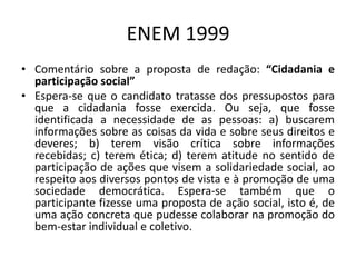 ENEM 1999Comentário sobre a proposta de redação: “Cidadania e participação social”Espera-se que o candidato tratasse dos pressupostos para que a cidadania fosse exercida. Ou seja, que fosse identificada a necessidade de as pessoas: a) buscarem informações sobre as coisas da vida e sobre seus direitos e deveres; b) terem visão crítica sobre informações recebidas; c) terem ética; d) terem atitude no sentido de participação de ações que visem a solidariedade social, ao respeito aos diversos pontos de vista e à promoção de uma sociedade democrática. Espera-se também que o participante fizesse uma proposta de ação social, isto é, de uma ação concreta que pudesse colaborar na promoção do bem-estar individual e coletivo.
