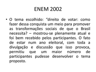 ENEM 2002O tema escolhido: “direito de votar: como fazer dessa conquista um meio para promover as transformações sociais de que o Brasil necessita? – mostrou-se plenamente atual e foi bem recebido pelos participantes. O fato de estar num ano eleitoral, com toda a divulgação e discussão que isso provoca, permitiu que um maior número de participantes pudesse desenvolver o tema proposto.