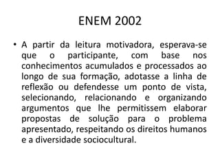 ENEM 2002A partir da leitura motivadora, esperava-se que o participante, com base nos conhecimentos acumulados e processados ao longo de sua formação, adotasse a linha de reflexão ou defendesse um ponto de vista, selecionando, relacionando e organizando argumentos que lhe permitissem elaborar propostas de solução para o problema apresentado, respeitando os direitos humanos e a diversidade sociocultural.