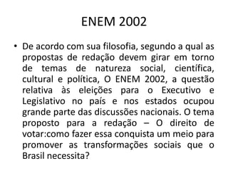 ENEM 2002De acordo com sua filosofia, segundo a qual as propostas de redação devem girar em torno de temas de natureza social, científica, cultural e política, O ENEM 2002, a questão relativa às eleições para o Executivo e Legislativo no país e nos estados ocupou grande parte das discussões nacionais. O tema proposto para a redação – O direito de votar:como fazer essa conquista um meio para promover as transformações sociais que o Brasil necessita?  