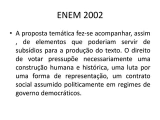 ENEM 2002A proposta temática fez-se acompanhar, assim , de elementos que poderiam servir de subsídios para a produção do texto. O direito de votar pressupõe necessariamente uma construção humana e histórica, uma luta por uma forma de representação, um contrato social assumido politicamente em regimes de governo democráticos.