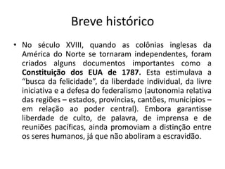 Breve históricoNo século XVIII, quando as colônias inglesas da América do Norte se tornaram independentes, foram criados alguns documentos importantes como a Constituição dos EUA de 1787. Esta estimulava a “busca da felicidade”, da liberdade individual, da livre iniciativa e a defesa do federalismo (autonomia relativa das regiões – estados, províncias, cantões, municípios – em relação ao poder central). Embora garantisse liberdade de culto, de palavra, de imprensa e de reuniões pacíficas, ainda promoviam a distinção entre os seres humanos, já que não aboliram a escravidão.