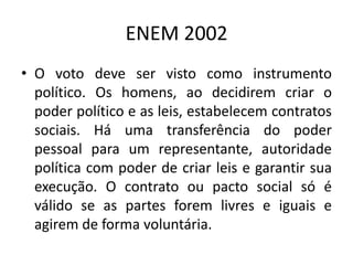 ENEM 2002O voto deve ser visto como instrumento político. Os homens, ao decidirem criar o poder político e as leis, estabelecem contratos sociais. Há uma transferência do poder pessoal para um representante, autoridade política com poder de criar leis e garantir sua execução. O contrato ou pacto social só é válido se as partes forem livres e iguais e agirem de forma voluntária.