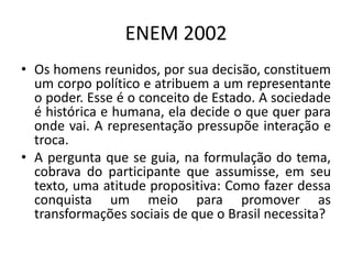 ENEM 2002Os homens reunidos, por sua decisão, constituem um corpo político e atribuem a um representante o poder. Esse é o conceito de Estado. A sociedade é histórica e humana, ela decide o que quer para onde vai. A representação pressupõe interação e troca.A pergunta que se guia, na formulação do tema, cobrava do participante que assumisse, em seu texto, uma atitude propositiva: Como fazer dessa conquista um meio para promover as transformações sociais de que o Brasil necessita?