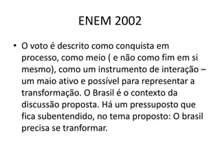 ENEM 2002O voto é descrito como conquista em processo, como meio ( e não como fim em si mesmo), como um instrumento de interação – um maio ativo e possível para representar a transformação. O Brasil é o contexto da discussão proposta. Há um pressuposto que fica subentendido, no tema proposto: O brasil precisa se tranformar.
