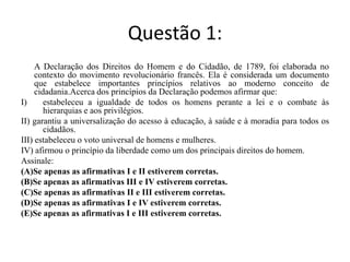 Questão 1:	A Declaração dos Direitos do Homem e do Cidadão, de 1789, foi elaborada no contexto do movimento revolucionário francês. Ela é considerada um documento que estabelece importantes princípios relativos ao moderno conceito de cidadania.Acerca dos princípios da Declaração podemos afirmar que:estabeleceu a igualdade de todos os homens perante a lei e o combate às hierarquias e aos privilégios. II) garantiu a universalização do acesso à educação, à saúde e à moradia para todos os cidadãos. III) estabeleceu o voto universal de homens e mulheres. IV) afirmou o princípio da liberdade como um dos principais direitos do homem.Assinale:(A)Se apenas as afirmativas I e II estiverem corretas.(B)Se apenas as afirmativas III e IV estiverem corretas.(C)Se apenas as afirmativas II e III estiverem corretas.(D)Se apenas as afirmativas I e IV estiverem corretas.(E)Se apenas as afirmativas I e III estiverem corretas.	