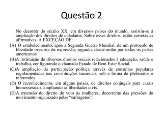 Questão 2	No decorrer do século XX, em diversos países do mundo, assistiu-se à ampliação dos direitos de cidadania. Sobre esses direitos, estão corretas as afirmativas, À EXCEÇÃO DE:(A)	O estabelecimento, após a Segunda Guerra Mundial, de um protocolo de liberdade irrestrita de expressão, seguido, desde então por todos os países americanos.	(B)	A instituição de diversos direitos sociais relacionados à educação, saúde e trabalho, configurando o chamado Estado de Bem Estar Social.	(C)	A ampliação da participação política através de consultas populares regulamentadas nas constituições nacionais, sob a forma de plebiscitos e referendos.	(D)	O reconhecimento, em alguns países, de direitos conjugais para casais homossexuais, ampliando as liberdades civis.	(E)	A extensão do direito de voto às mulheres, decorrente das pressões do movimento organizado pelas “sufragetes”.	 	 