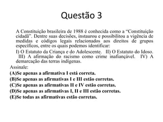 Questão 3	A Constituição brasileira de 1988 é conhecida como a “Constituição cidadã”. Dentre suas decisões, instaurou e possibilitou a vigência de medidas e códigos legais relacionados aos direitos de grupos específicos, entre os quais podemos identificar:	I) O Estatuto da Criança e do Adolescente.  II) O Estatuto do Idoso.  III) A afirmação do racismo como crime inafiançável.  IV) A demarcação das terras indígenas.Assinale:(A)Se apenas a afirmativa I está correta.(B)Se apenas as afirmativas I e III estão corretas.(C)Se apenas as afirmativas II e IV estão corretas.(D)Se apenas as afirmativas I, II e III estão corretas.(E)Se todas as afirmativas estão corretas.	