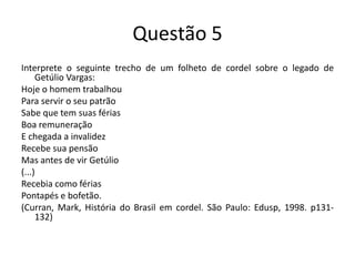 Questão 5Interprete o seguinte trecho de um folheto de cordel sobre o legado de Getúlio Vargas:Hoje o homem trabalhouPara servir o seu patrãoSabe que tem suas fériasBoa remuneraçãoE chegada a invalidezRecebe sua pensãoMas antes de vir Getúlio(...)Recebia como fériasPontapés e bofetão.(Curran, Mark, História do Brasil em cordel. São Paulo: Edusp, 1998. p131-132)