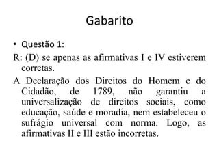 GabaritoQuestão 1:	 	R: (D) se apenas as afirmativas I e IV estiverem corretas.		A Declaração dos Direitos do Homem e do Cidadão, de 1789, não garantiu a universalização de direitos sociais, como educação, saúde e moradia, nem estabeleceu o sufrágio universal com norma. Logo, as afirmativas II e III estão incorretas.		