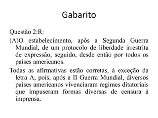 GabaritoQuestão 2:R: (A)O estabelecimento, após a Segunda Guerra Mundial, de um protocolo de liberdade irrestrita de expressão, seguido, desde então por todos os países americanos.		Todas as afirmativas estão corretas, à exceção da letra A, pois, após a II Guerra Mundial, diversos países americanos vivenciaram regimes ditatoriais que impuseram formas diversas de censura à imprensa.		