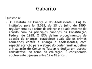 GabaritoQuestão 4: R: O Estatuto da Criança e do Adolescente (ECA) foi instituído pela lei 8.069, de 13 de julho de 1990, regulamenta os direitos da criança e do adolescente de acordo com os princípios contidos na Constituição Federal de 1998. O ECA define procedimentos de adoção de crianças, estabelece quais são os crimes cometidos contra a criança e adolescentes, com especial atenção para o abuso do poder familiar, define a instalação do Conselho Tutelar e dedica um espaço considerável ao tema da educação. É considerado adolescente o jovem entre 12 e 18 anos.