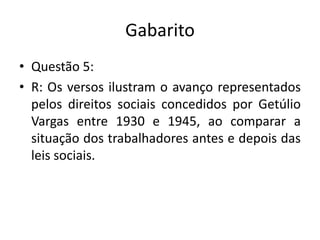 GabaritoQuestão 5:R: Os versos ilustram o avanço representados pelos direitos sociais concedidos por Getúlio Vargas entre 1930 e 1945, ao comparar a situação dos trabalhadores antes e depois das leis sociais.