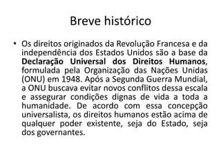 Breve históricoOs direitos originados da Revolução Francesa e da independência dos Estados Unidos são a base da Declaração Universal dos Direitos Humanos, formulada pela Organização das Nações Unidas (ONU) em 1948. Após a Segunda Guerra Mundial, a ONU buscava evitar novos conflitos dessa escala e assegurar condições dignas de vida a toda a humanidade. De acordo com essa concepção universalista, os direitos humanos estão acima de qualquer poder existente, seja do Estado, seja dos governantes.