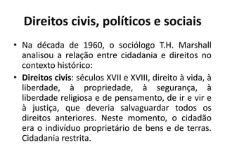 Direitos civis, políticos e sociaisNa década de 1960, o sociólogo T.H. Marshall analisou a relação entre cidadania e direitos no contexto histórico:Direitos civis: séculos XVII e XVIII, direito à vida, à liberdade, à propriedade, à segurança, à liberdade religiosa e de pensamento, de ir e vir e à justiça, que deveria salvaguardar todos os direitos anteriores. Neste momento, o cidadão era o indivíduo proprietário de bens e de terras. Cidadania restrita.