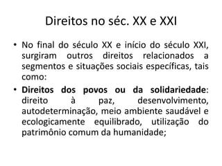 Direitos no séc. XX e XXINo final do século XX e início do século XXI, surgiram outros direitos relacionados a segmentos e situações sociais específicas, tais como:Direitos dos povos ou da solidariedade: direito à paz, desenvolvimento, autodeterminação, meio ambiente saudável e ecologicamente equilibrado, utilização do patrimônio comum da humanidade;