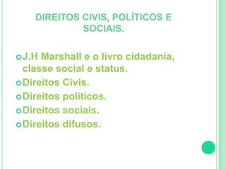DIREITOS CIVIS, POLÍTICOS E 
SOCIAIS. 
J.H Marshall e o livro cidadania, 
classe social e status. 
Direitos Civis. 
Direitos políticos. 
Direitos sociais. 
Direitos difusos. 
 
