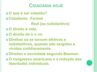 CIDADANIA HOJE 
 O que é ser cidadão? 
 Cidadania: Formal 
Real (ou substantivo) 
 O direito à vida. 
 O direito de ir e vir. 
 Direitos só se tornam efetivos e 
substantivos, quando são exigidos e 
vividos cotidianamente. 
 Direitos e sociedade segundo Bauman. 
 O congresso americano e a redução das 
liberdades individuais. 

