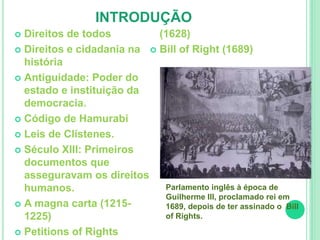 INTRODUÇÃO 
 Direitos de todos 
 Direitos e cidadania na 
história 
 Antiguidade: Poder do 
estado e instituição da 
democracia. 
 Código de Hamurabi 
 Leis de Clístenes. 
 Século XIII: Primeiros 
documentos que 
asseguravam os direitos 
humanos. 
 A magna carta (1215- 
1225) 
 Petitions of Rights 
(1628) 
 Bill of Right (1689) 
Parlamento inglês à época de 
Guilherme III, proclamado rei em 
1689, depois de ter assinado o Bill 
of Rights. 
 