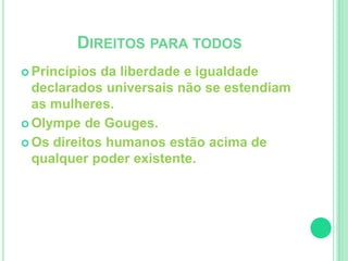 DIREITOS PARA TODOS 
 Princípios da liberdade e igualdade 
declarados universais não se estendiam 
as mulheres. 
 Olympe de Gouges. 
 Os direitos humanos estão acima de 
qualquer poder existente. 
 
