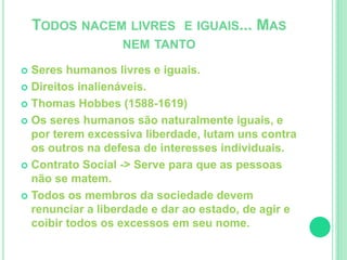 TODOS NACEM LIVRES E IGUAIS... MAS 
NEM TANTO 
 Seres humanos livres e iguais. 
 Direitos inalienáveis. 
 Thomas Hobbes (1588-1619) 
 Os seres humanos são naturalmente iguais, e 
por terem excessiva liberdade, lutam uns contra 
os outros na defesa de interesses individuais. 
 Contrato Social -> Serve para que as pessoas 
não se matem. 
 Todos os membros da sociedade devem 
renunciar a liberdade e dar ao estado, de agir e 
coibir todos os excessos em seu nome. 
 