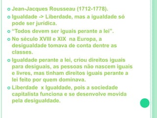  Jean-Jacques Rousseau (1712-1778). 
 Igualdade -> Liberdade, mas a igualdade só 
pode ser jurídica. 
 “Todos devem ser iguais perante a lei”. 
 No século XVIII e XIX na Europa, a 
desigualdade tomava de conta dentre as 
classes. 
 Igualdade perante a lei, criou direitos iguais 
para desiguais, as pessoas não nascem iguais 
e livres, mas tinham direitos iguais perante a 
lei feito por quem dominava. 
 Liberdade x Igualdade, pois a sociedade 
capitalista funciona e se desenvolve movida 
pela desigualdade. 
 