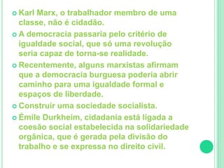  Karl Marx, o trabalhador membro de uma 
classe, não é cidadão. 
 A democracia passaria pelo critério de 
igualdade social, que só uma revolução 
seria capaz de torna-se realidade. 
 Recentemente, alguns marxistas afirmam 
que a democracia burguesa poderia abrir 
caminho para uma igualdade formal e 
espaços de liberdade. 
 Construir uma sociedade socialista. 
 Émile Durkheim, cidadania está ligada a 
coesão social estabelecida na solidariedade 
orgânica, que é gerada pela divisão do 
trabalho e se expressa no direito civil. 
 