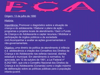 ECA Origem: 13 de julho de 1990 História: Importância:  Promover o diagnóstico sobre a situação da criança e do adolescente./ Elaborar o plano de ação - programas e projetos locais de atendimento./ Gerir o Fundo da Criança e do Adolescente e captar recursos./ Mobilizar a participação de órgãos públicos e da sociedade civil./Acompanhar e avaliar as ações governamentais e não-governamentais.  Objetivo:  uma diretriz da política de atendimento à infância e à  adolescência a criação dos Conselhos dos Direitos da Criança e do Adolescente nas esferas nacional, distrital, estadual e municipal. Em atendimento à normativa, foi aprovada, em 12 de outubro de 1991, a Lei Federal nº 8.242/1991, que cria o Conselho Nacional dos Direitos da Criança e do Adolescente (Conanda) como o órgão máximo de deliberação sobre as políticas públicas para a população infanto-juvenil. 
