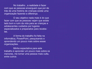 No trabalho , a realidade é fazer com que as pessoas enxerguem que por de trás de uma história de crianças existe uma organização fazendo a diferença. O seu objetivo nada mais é do que fazer com que as pessoas vejam que existe lado bom e ruim da vida para as crianças e adolescentes cuidados por lugares especializados e preparados para recebe-las. A forma do trabalho foi feita na informática, PowerPoint, pesquisando e aprendendo um pouco mais sobre essas organizações. Minha expectativa para este trabalho é aprender um pouco mais sobre os menores, me tornar uma pessoa mais culta, entre outros 
