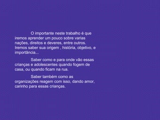 O importante neste trabalho é que iremos aprender um pouco sobre varias nações, direitos e deveres, entre outros. Iremos saber sua origem , história, objetivo, e importância... Saber como e para onde vão essas crianças e adolescentes quando fogem de casa, ou quando ficam na rua. Saber também como as organizações reagem com isso, dando amor, carinho para essas crianças. 