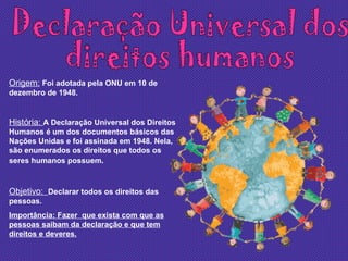 Declaração Universal dos  direitos humanos Origem:   Foi adotada pela ONU em 10 de dezembro de 1948. História:  A Declaração Universal dos Direitos Humanos é um dos documentos básicos das Nações Unidas e foi assinada em 1948. Nela, são enumerados os direitos que todos os seres humanos possuem . Objetivo:  Declarar todos os direitos das pessoas. Importância: Fazer  que exista com que as pessoas saibam da declaração e que tem direitos e deveres. 