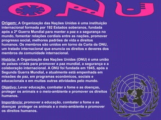 ONU Origem:  A Organização das Nações Unidas é uma instituição internacional formada por 192 Estados soberanos, fundada após a 2ª Guerra Mundial para manter a paz e a segurança no mundo, fomentar relações cordiais entre as nações, promover progresso social, melhores padrões de vida e direitos humanos. Os membros são unidos em torno da Carta da ONU, um tratado internacional que enuncia os direitos e deveres dos membros da comunidade internacional. História:  A Organização das Nações Unidas (ONU) é uma união de países criada para promover a paz mundial, a segurança e a colaboração internacional. A ONU foi fundada em 1945, após a Segunda Guerra Mundial, e atualmente está empenhada em missões de paz, em programas econômicos, sociais e educacionais e em muitas outras atividades pelo mundo.  Objetivo:  Levar educação, combater a fome e as doenças, proteger os animais e o meio-ambiente e promover os direitos humanos. Importância:  promover a educação, combater a fome e as doenças ,  proteger os animais e o   meio-ambiente e promover os direitos humanos. 