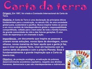 Carta da terra Origem:  Em 1997, foi criada a Comissão Internacional da Carta da Terra. História:  A Carta da Terra é uma declaração de princípios éticos fundamentais para a construção, no século XXI, de uma sociedade global justa, sustentável e pacífica. Busca inspirar todos os povos a um novo sentido de interdependência global e responsabilidade compartilhada, voltado para o bem-estar de toda a família humana, da grande comunidade da vida e das futuras gerações. É uma visão de esperança e um chamado à ação. Importância:  um documento que inspira as pessoas a criarem novas soluções, novos tipos de abordagem, novos olhares, novas maneiras de fazer aquilo que a gente já faz, que é viver no planeta Terra, viver em harmonia com os outros seres do planeta e com o próprio Planeta. Essa é fundamentalmente a grande inspiração que a Carta da tewrra traz. Objetivo:  de proteção ecológica, erradicação da pobreza, desenvolvimento econômico equitativo, respeito aos direitos humanos, democracia e paz são interdependentes e indivisíveis. 