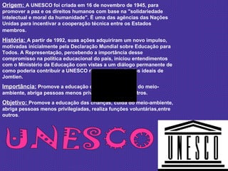 UNESCO Origem:  A UNESCO foi criada em 16 de novembro de 1945, para promover a paz e os direitos humanos com base na "solidariedade intelectual e moral da humanidade". É uma das agências das Nações Unidas para incentivar a cooperação técnica entre os Estados membros.   História:  A partir de 1992, suas ações adquiriram um novo impulso, motivadas inicialmente pela Declaração Mundial sobre Educação para Todos. A Representação, percebendo a importância desse compromisso na política educacional do país, iniciou entendimentos com o Ministério da Educação com vistas a um diálogo permanente de como poderia contribuir a UNESCO na concretização dos ideais de Jomtien.  Importância:  Promove a educação das crianças, cuida do meio-ambiente, abriga pessoas menos privilegiadas, entre outros. Objetivo:  Promove a educação das crianças, cuida do meio-ambiente, abriga pessoas menos privilegiadas, realiza funções voluntárias,entre outros . 