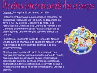 Direitos internacionais das crianças Origem:  Portugal a 26 de Janeiro de 1990 História:  Lembrando as suas resoluções anteriores, em especial as resoluções 33/166 de 20 de Dezembro de 1978 e 43/112 de 8 de Dezembro de 1988, e as resoluções da Comissão dos Direitos do Homem e do Conselho Económico e Social relativas à questão da elaboração de uma convenção sobre os direitos da criança. Importância:  importante papel do Fundo das Nações Unidas para as crianças e do papel das Nações Unidas na promoção do bem estar das crianças e do seu desenvolvimento. Objetivo:  preocupada pelo facto de a situação das crianças permanecer crítica em muitas partes do mundo, como resultado de condições sociais inadequadas, calamidades naturais, conflitos armados, exploração, analfabetismo, fome e deficiências, e convicta de que é necessária uma acção nacional e internacional urgente e efectiva, 