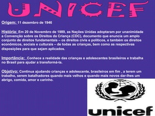 UNICEF Origem:  11 dezembro de 1946 História:  Em 20 de Novembro de 1989, as Nações Unidas adoptaram por unanimidade a Convenção sobre os Direitos da Criança (CDC), documento que enuncia um amplo conjunto de direitos fundamentais – os direitos civis e políticos, e também os direitos econômicos, sociais e culturais – de todas as crianças, bem como as respectivas disposições para que sejam aplicados.   Importância:  Conhece a realidade das crianças e adolescentes brasileiros e trabalha no Brasil para ajudar a transformá-la. Objetivo:  Continua ajudando crianças e adolescente, brasileiros em fim , a terem um trabalho, serem batalhadores quando mais velhos e quando mais novos dar-lhes um abrigo, comida, amor e carinho. 