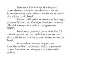 Esse trabalho foi importante para aprendermos sobre o que devemos saber. Aprendemos nossos deveres e direitos, nossos e das crianças do Brasil. Tivemos dificuldade em encontrar algo sobre o Estatuto da Criança. Também tivemos dificuldades em encontrar a origem das ONG’s. Pensamos que todo esse trabalho foi muito importante para refletirmos sobre nossa vida e de todas as crianças e adolescentes do Brasil. Aconselhamos que as pessoas também reflitam sobre suas vidas, e pensem como é a vida de crianças e adolescentes pobres. 