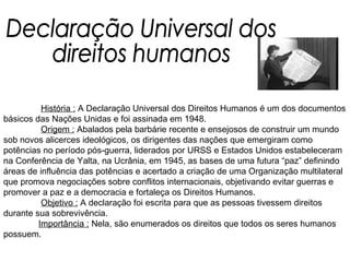   História :  A Declaração Universal dos Direitos Humanos é um dos documentos básicos das Nações Unidas e foi assinada em 1948.    Origem :  Abalados pela barbárie recente e ensejosos de construir um mundo sob novos alicerces ideológicos, os dirigentes das nações que emergiram como potências no período pós-guerra, liderados por URSS e Estados Unidos estabeleceram na Conferência de Yalta, na Ucrânia, em 1945, as bases de uma futura “paz” definindo áreas de influência das potências e acertado a criação de uma Organização multilateral que promova negociações sobre conflitos internacionais, objetivando evitar guerras e promover a paz e a democracia e fortaleça os Direitos Humanos.   Objetivo :  A declaração foi escrita para que as pessoas tivessem direitos durante sua sobrevivência.  Importância :  Nela, são enumerados os direitos que todos os seres humanos possuem. Declaração Universal dos  direitos humanos 