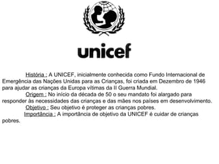   História :  A UNICEF, inicialmente conhecida como Fundo Internacional de Emergência das Nações Unidas para as Crianças, foi criada em Dezembro de 1946 para ajudar as crianças da Europa vítimas da II Guerra Mundial.    Origem :  No início da década de 50 o seu mandato foi alargado para responder às necessidades das crianças e das mães nos países em desenvolvimento.   Objetivo :  Seu objetivo é proteger as crianças pobres. Importância :  A importância de objetivo da UNICEF é cuidar de crianças pobres. 
