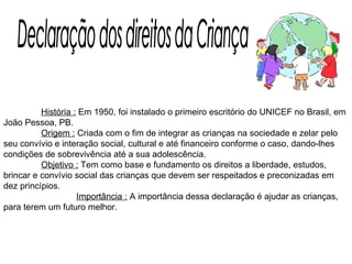   História :  Em 1950, foi instalado o primeiro escritório do UNICEF no Brasil, em João Pessoa, PB.    Origem :  Criada com o fim de integrar as crianças na sociedade e zelar pelo seu convívio e interação social, cultural e até financeiro conforme o caso, dando-lhes condições de sobrevivência até a sua adolescência.    Objetivo :  Tem como base e fundamento os direitos a liberdade, estudos, brincar e convívio social das crianças que devem ser respeitados e preconizadas em dez princípios.    Importância :  A importância dessa declaração é ajudar as crianças, para terem um futuro melhor. Declaração dos direitos da Criança 