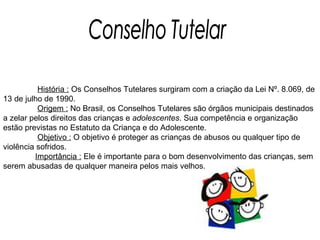Conselho Tutelar   História :  Os Conselhos Tutelares surgiram com a criação da Lei Nº. 8.069, de 13 de julho de 1990.    Origem :  No Brasil, os Conselhos Tutelares são órgãos municipais destinados a zelar pelos direitos das crianças e  adolescentes . Sua competência e organização estão previstas no Estatuto da Criança e do Adolescente.   Objetivo :  O objetivo é proteger as crianças de abusos ou qualquer tipo de violência sofridos. Importância :  Ele é importante para o bom desenvolvimento das crianças, sem serem abusadas de qualquer maneira pelos mais velhos. 
