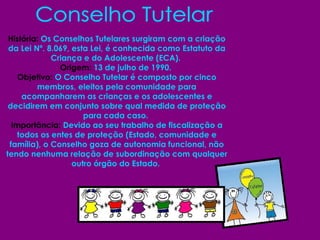 Conselho Tutelar História:  Os Conselhos Tutelares surgiram com a criação da Lei Nº. 8.069, esta Lei, é conhecida como Estatuto da Criança e do Adolescente (ECA).  Origem:  13 de julho de 1990.  Objetivo:  O Conselho Tutelar é composto por cinco membros, eleitos pela comunidade para acompanharem as crianças e os adolescentes e decidirem em conjunto sobre qual medida de proteção para cada caso.  Importância:  Devido ao seu trabalho de fiscalização a todos os entes de proteção (Estado, comunidade e família), o Conselho goza de autonomia funcional, não tendo nenhuma relação de subordinação com qualquer outro órgão do Estado.  