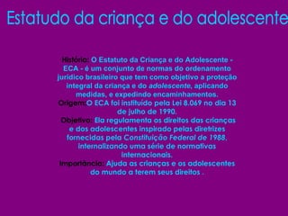 Estatudo da criança e do adolescente História:  O Estatuto da Criança e do Adolescente - ECA - é um conjunto de normas do ordenamento jurídico brasileiro que tem como objetivo a proteção integral da criança e do  adolescente , aplicando medidas, e expedindo encaminhamentos. Origem: O ECA foi instituído pela Lei 8.069 no dia 13 de julho de 1990. Objetivo:  Ela regulamenta os direitos das crianças e dos adolescentes inspirado pelas diretrizes fornecidas pela  Constituição Federal de 1988 , internalizando uma série de normativas internacionais. Importância:  Ajuda as crianças e os adolescentes do mundo a terem seus direitos . 