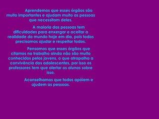 Aprendemos que esses órgãos são muito importantes e ajudam muito as pessoas que necessitam deles. A maioria das pessoas tem dificuldades para enxergar e aceitar a realidade do mundo hoje em dia, pois todos precisamos ajudar e respeitar todos. Pensamos que esses órgãos que citamos no trabalho ainda não são muito conhecidos pelos jovens, o que atrapalha a convivência dos adolescentes, por isso os professores tem que alertar os alunos sobre isso. Aconselhamos que todos apóiem e ajudem as pessoas. 